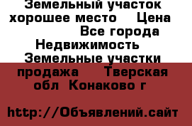 Земельный участок хорошее место  › Цена ­ 900 000 - Все города Недвижимость » Земельные участки продажа   . Тверская обл.,Конаково г.